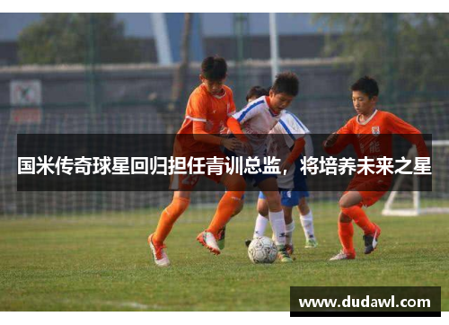 国米传奇球星回归担任青训总监，将培养未来之星