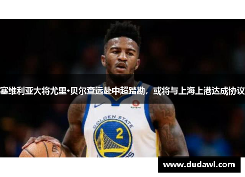 塞维利亚大将尤里·贝尔查远赴中超踏勘，或将与上海上港达成协议