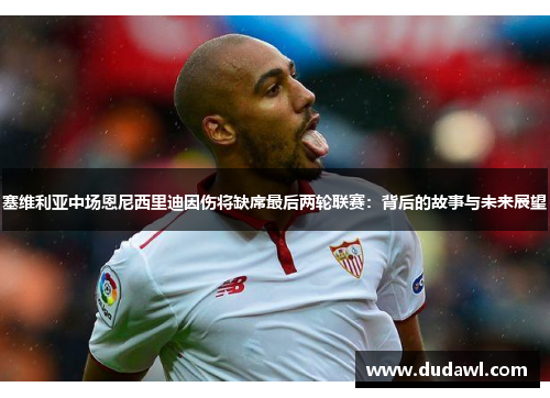 塞维利亚中场恩尼西里迪因伤将缺席最后两轮联赛：背后的故事与未来展望
