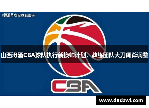 山西汾酒CBA球队执行新换帅计划，教练团队大刀阔斧调整