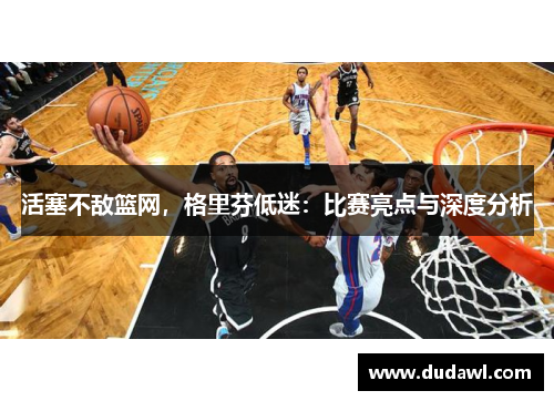 活塞不敌篮网，格里芬低迷：比赛亮点与深度分析