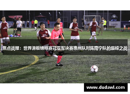 焦点战报：世界滑板锦标赛冠亚军决赛惠州队对阵南宁队的巅峰之战