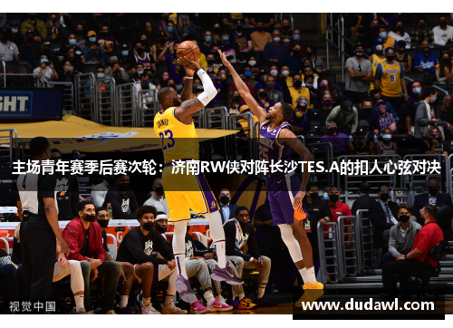 主场青年赛季后赛次轮：济南RW侠对阵长沙TES.A的扣人心弦对决